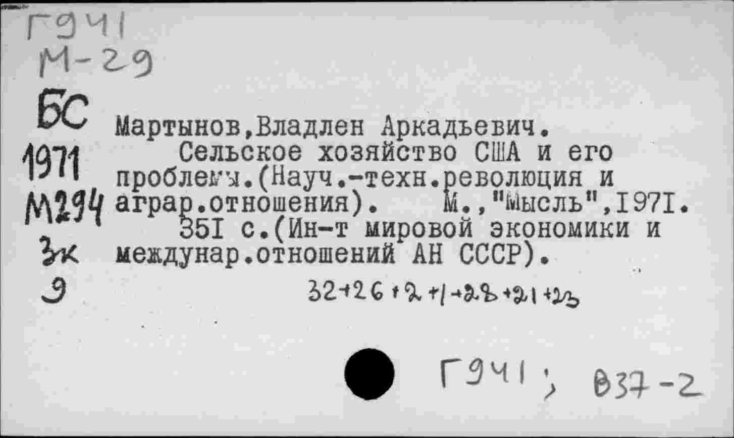 ﻿**Л-' Мартынов,Владлен Аркадьевич.
ЛД-м Сельское хозяйство США и его проблемы.(Науч.-техн, аграр.отношения).
1	‘	351 с.(Ин-т мировой экономики и
мевдунар.отношений АН СССР).
3	2>2-»2.С
революция и М.,"мысль”,1971.
ф ГЗИ1 • ^-2.